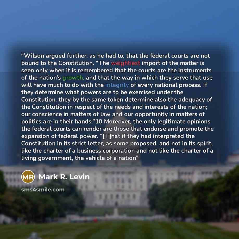 “Wilson argued further, as he had to, that the federal courts are not bound to the Constitution. “The weightiest import of the matter is seen only when it is remembered that the courts are the instruments of the nation’s growth, and that the way in which they serve that use will have much to do…” quote by Mark R. Levin