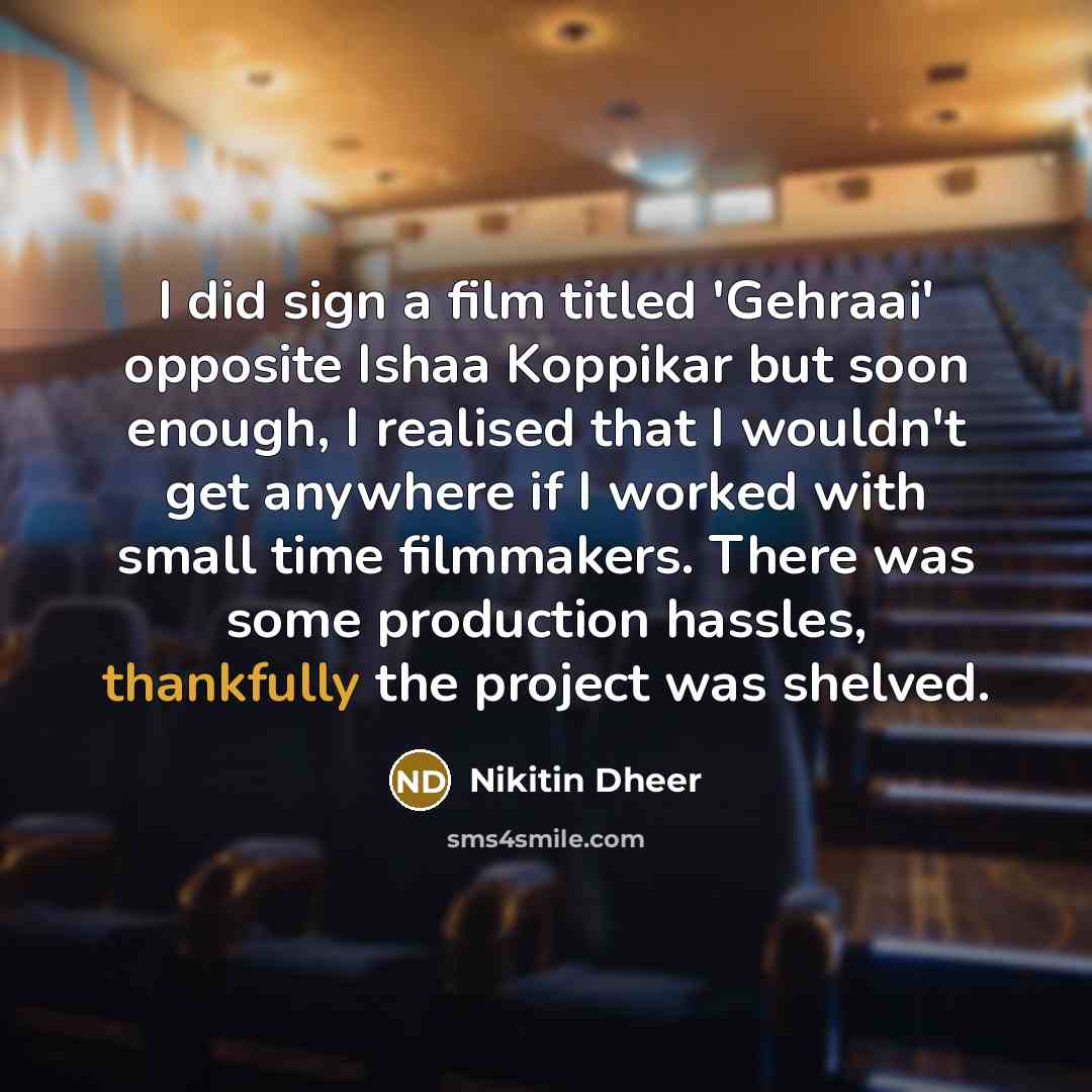 “I did sign a film titled 'Gehraai' opposite Ishaa Koppikar but soon enough, I realised that I wouldn't get anywhere if I worked with small time filmmakers. There was some production hassles, thankfully the project was shelved.” quote by Nikitin Dheer