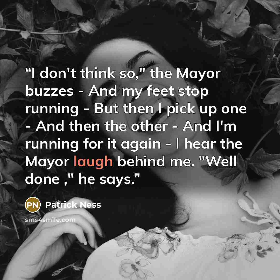 “I don't think so," the Mayor buzzes - And my feet stop running - But then I pick up one - And then the other - And I'm running for it again - I hear the Mayor laugh behind me. "Well done ," he says.” quote by Patrick Ness