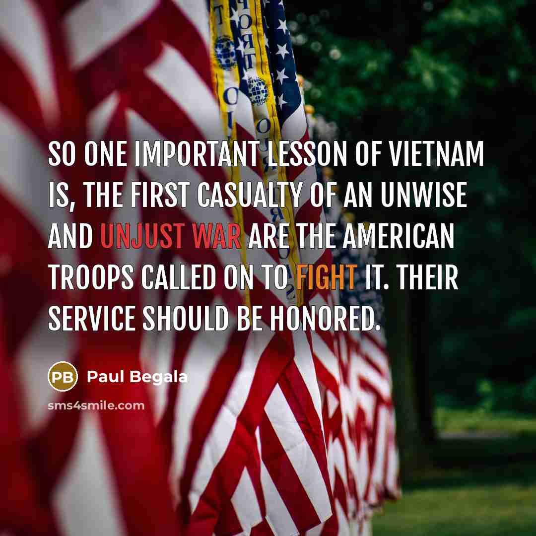 “So one important lesson of Vietnam is, the first casualty of an unwise and unjust war are the American troops called on to fight it. Their service should be honored.” quote by Paul Begala