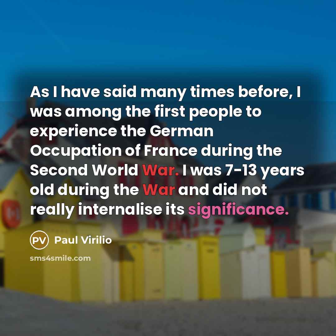 “As I have said many times before, I was among the first people to experience the German Occupation of France during the Second World War. I was 7-13 years old during the War and did not really internalise its significance.” quote by Paul Virilio