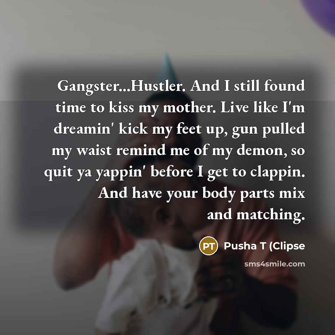 “Gangster...Hustler. And I still found time to kiss my mother. Live like I'm dreamin' kick my feet up, gun pulled my waist remind me of my demon, so quit ya yappin' before I get to clappin. And have your body parts mix and matching.” quote by Pusha T (Clipse