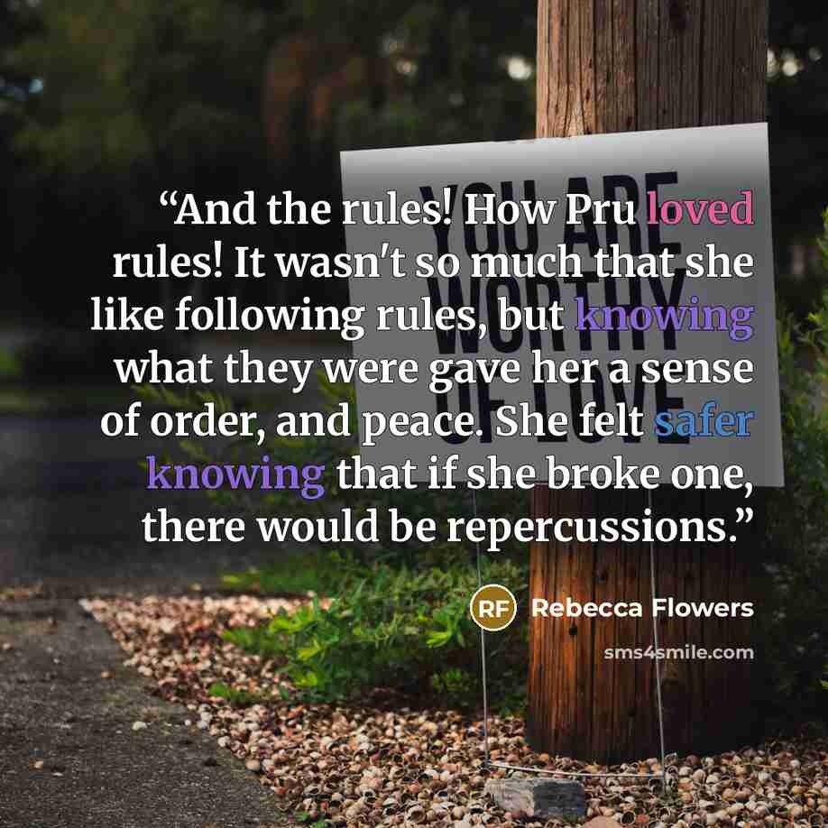 “And the rules! How Pru loved rules! It wasn't so much that she like following rules, but knowing what they were gave her a sense of order, and peace. She felt safer knowing that if she broke one, there would be repercussions.” quote by Rebecca Flowers
