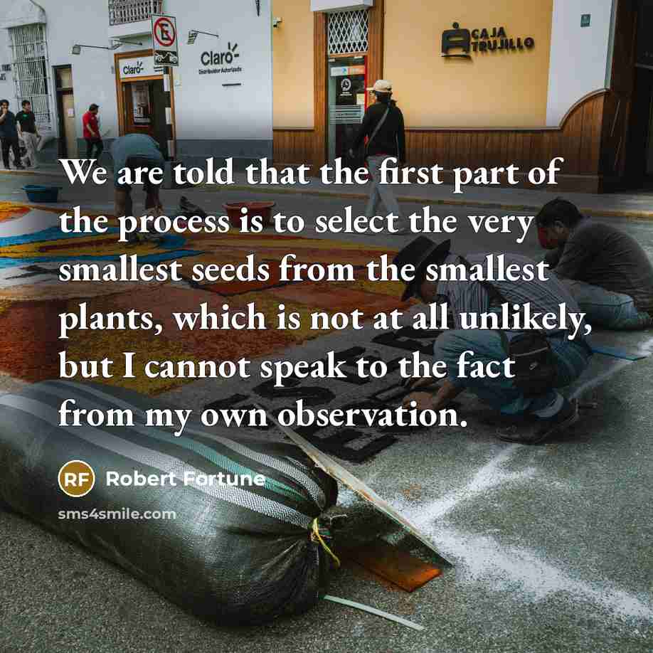 “We are told that the first part of the process is to select the very smallest seeds from the smallest plants, which is not at all unlikely, but I cannot speak to the fact from my own observation.” quote by Robert Fortune