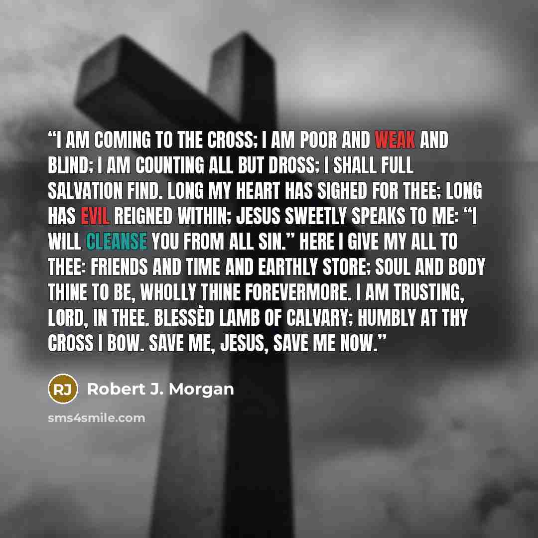 “I am coming to the cross; I am poor and weak and blind; I am counting all but dross; I shall full salvation find. Long my heart has sighed for Thee; Long has evil reigned within; Jesus sweetly speaks to me: “I will cleanse you from all sin.” Here I give my all to Thee: Friends and time and earthly…” quote by Robert J. Morgan