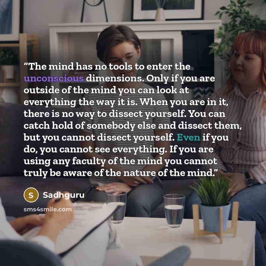 “The mind has no tools to enter the unconscious dimensions. Only if you are outside of the mind you can look at everything the way it is. When you are in it, there is no way to dissect yourself. You can catch hold of somebody else and dissect them, but you cannot dissect yourself. Even if you do…” quote by Sadhguru