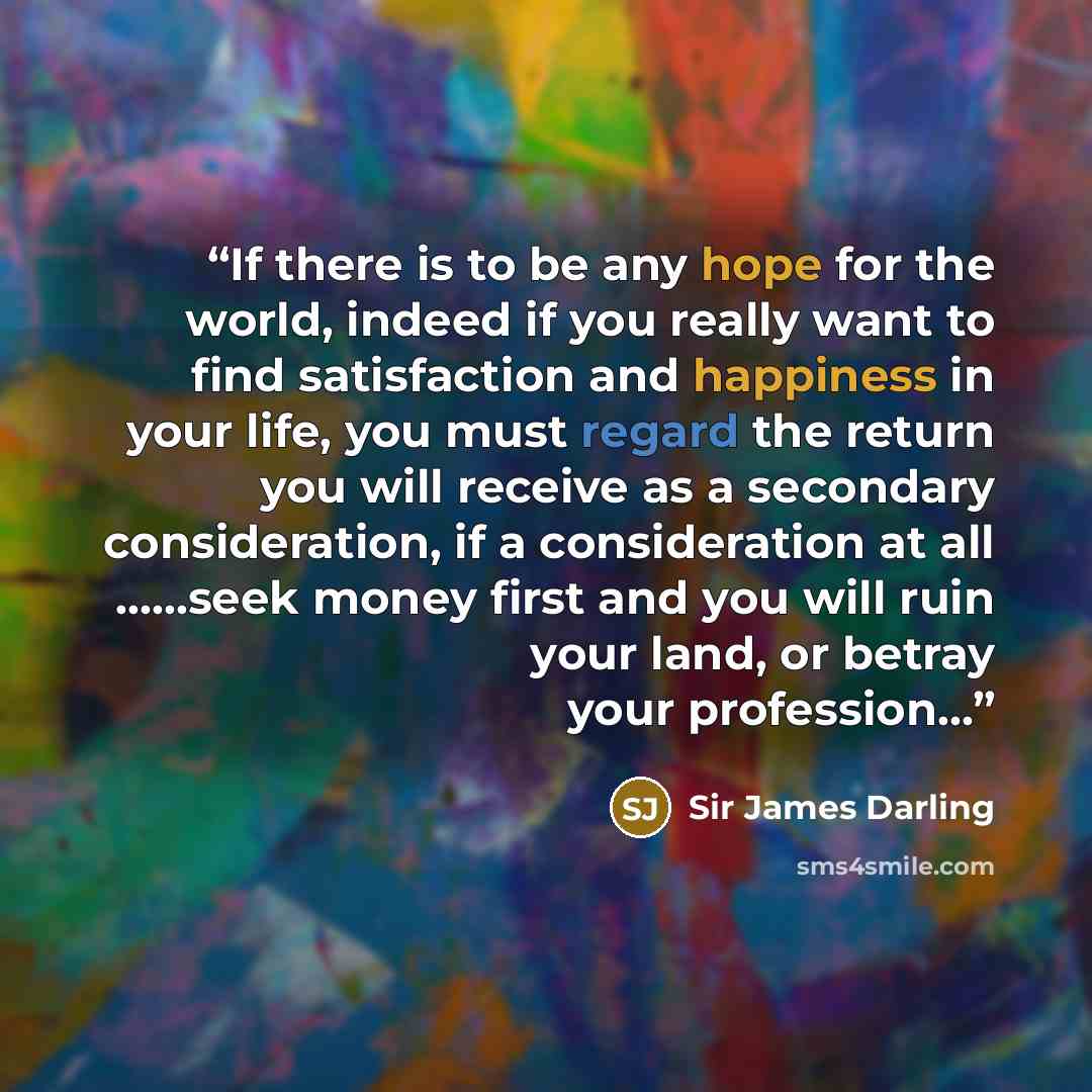 “If there is to be any hope for the world, indeed if you really want to find satisfaction and happiness in your life, you must regard the return you will receive as a secondary consideration, if a consideration at all ……seek money first and you will ruin your land, or betray your profession…” quote by Sir James Darling