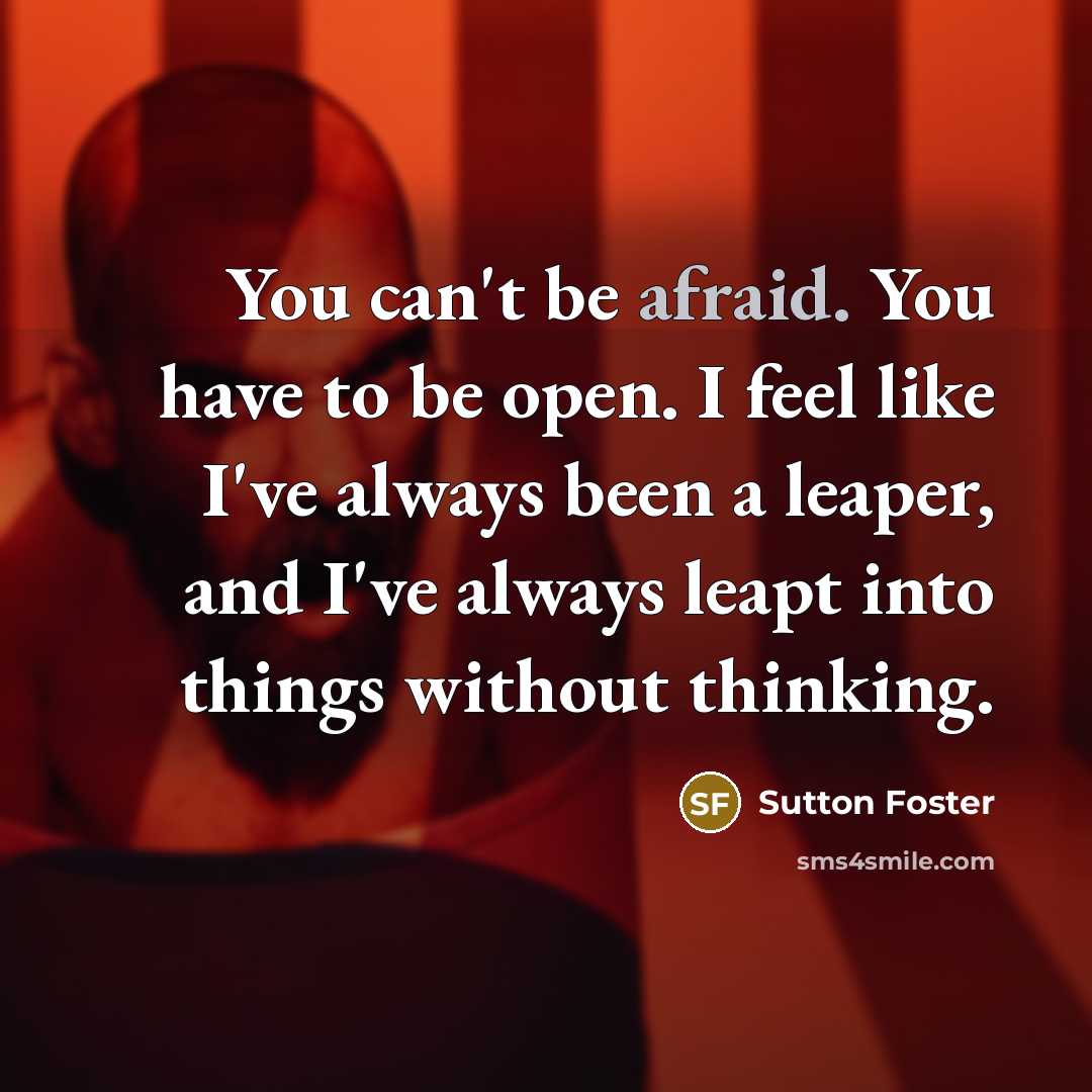 “You can't be afraid. You have to be open. I feel like I've always been a leaper, and I've always leapt into things without thinking.” quote by Sutton Foster