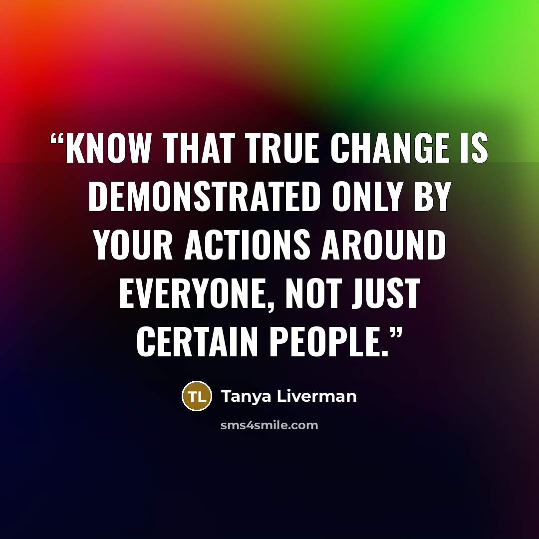 “Know that true change is demonstrated only by your actions around everyone, not just certain people.” quote by Tanya Liverman