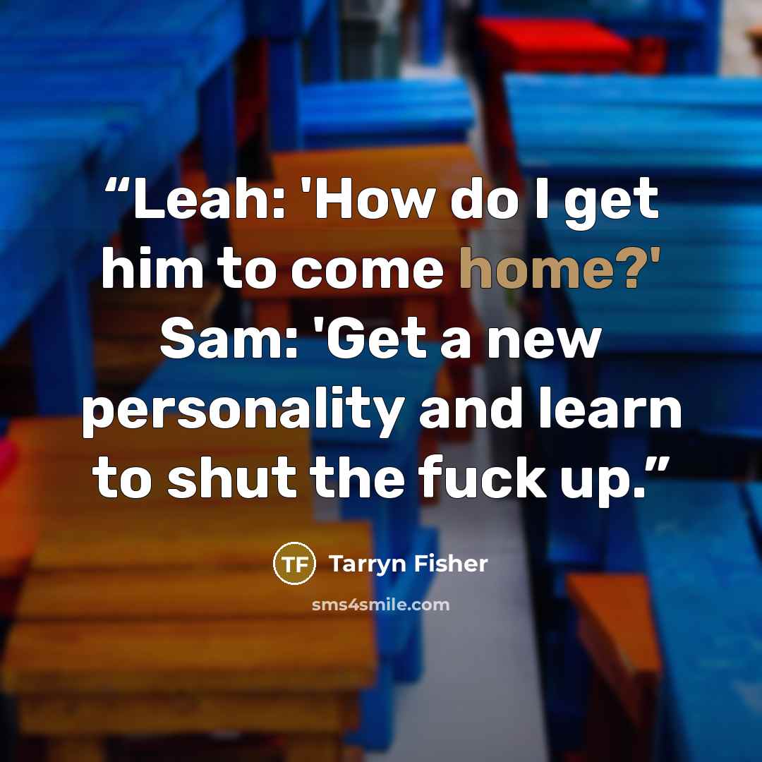 “Leah: 'How do I get him to come home?' Sam: 'Get a new personality and learn to shut the fuck up.” quote by Tarryn Fisher