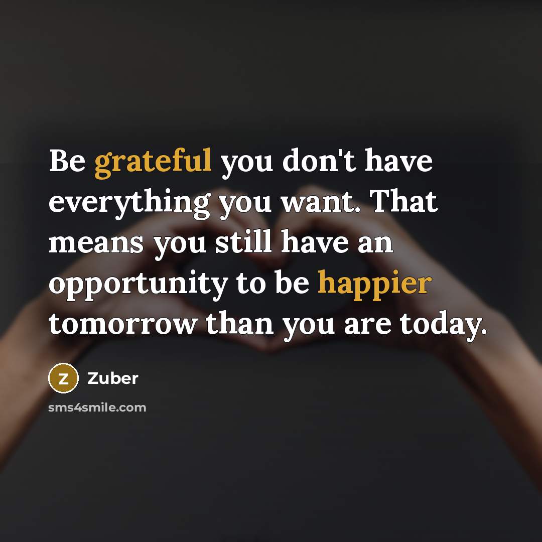“Be grateful you don't have everything you want. That means you still have an opportunity to be happier tomorrow than you are today.” quote by Zuber