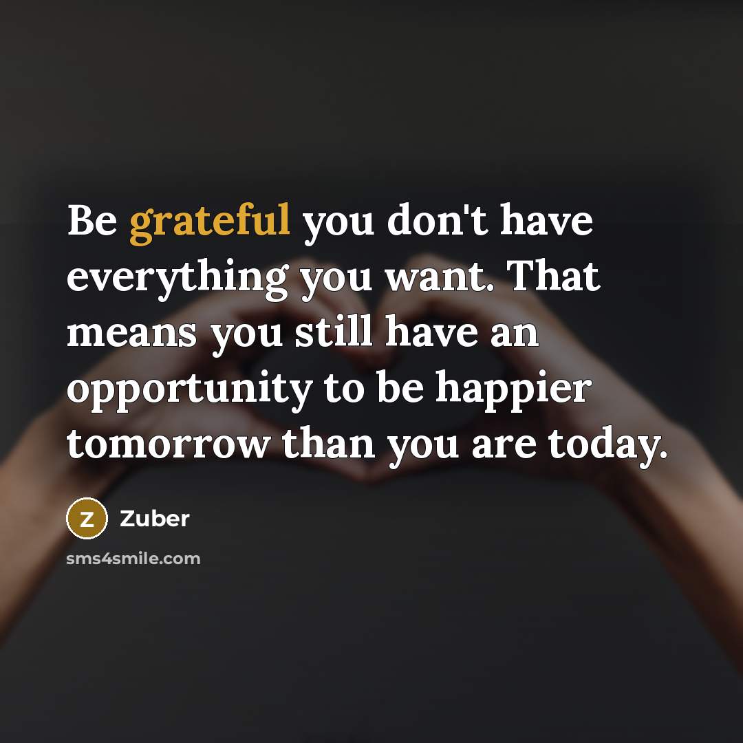 “Be grateful you don't have everything you want. That means you still have an opportunity to be happier tomorrow than you are today.” quote by Zuber