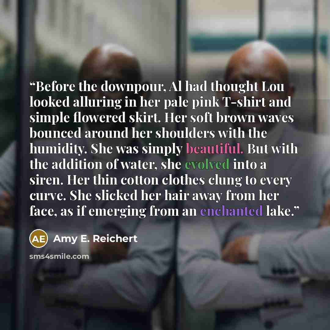 “Before the downpour, Al had thought Lou looked alluring in her pale pink T-shirt and simple flowered skirt. Her soft brown waves bounced around her shoulders with the humidity. She was simply beautiful. But with the addition of water, she evolved into a siren. Her thin cotton clothes clung to…” quote by Amy E. Reichert