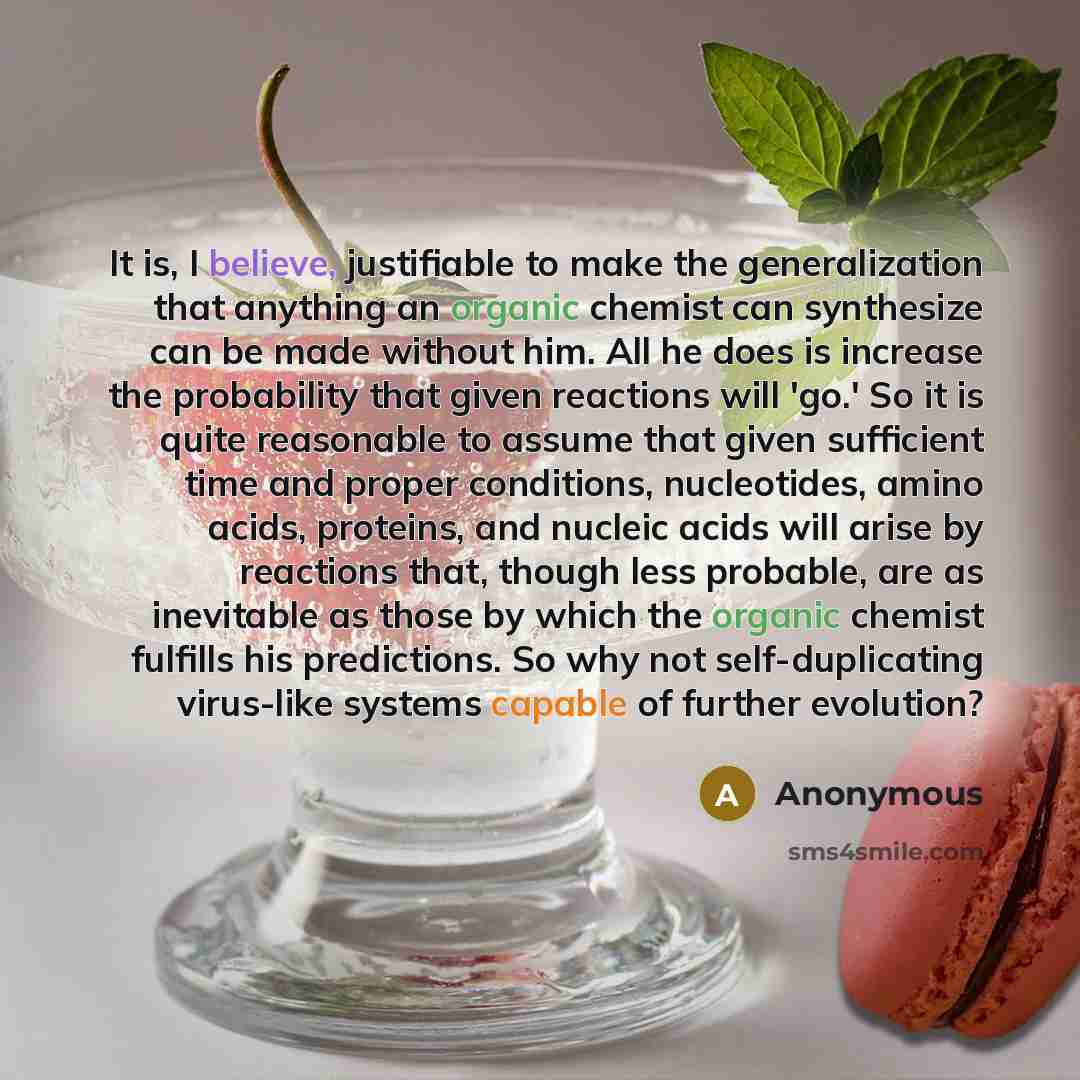 “It is, I believe, justifiable to make the generalization that anything an organic chemist can synthesize can be made without him. All he does is increase the probability that given reactions will 'go.' So it is quite reasonable to assume that given sufficient time and proper conditions…” quote by Anonymous