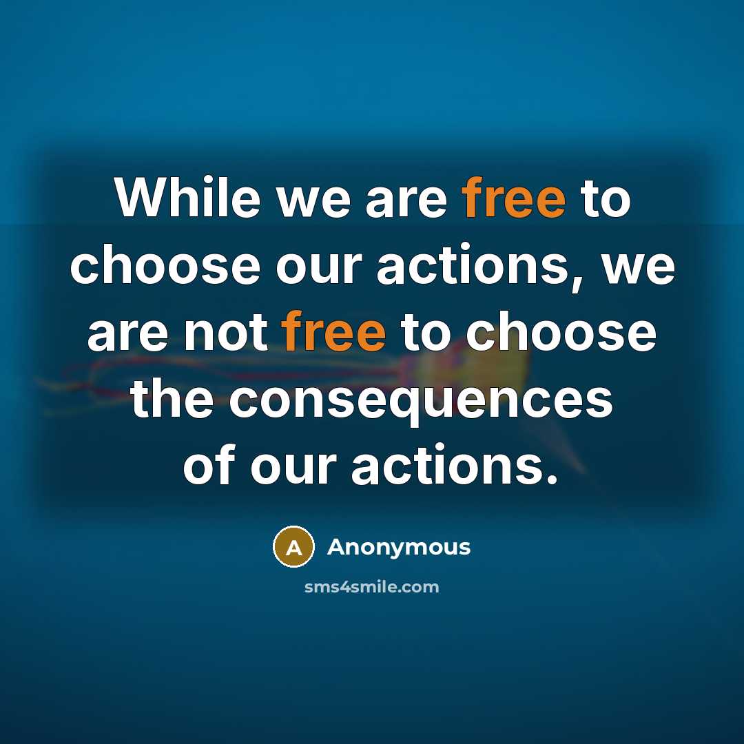 “While we are free to choose our actions, we are not free to choose the consequences of our actions.” quote by Anonymous