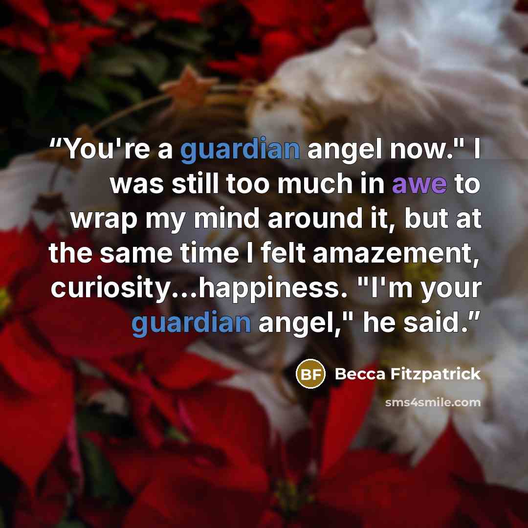 “You're a guardian angel now." I was still too much in awe to wrap my mind around it, but at the same time I felt amazement, curiosity...happiness. "I'm your guardian angel," he said.” quote by Becca Fitzpatrick