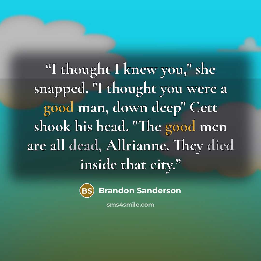 “I thought I knew you," she snapped. "I thought you were a good man, down deep" Cett shook his head. "The good men are all dead, Allrianne. They died inside that city.” quote by Brandon Sanderson