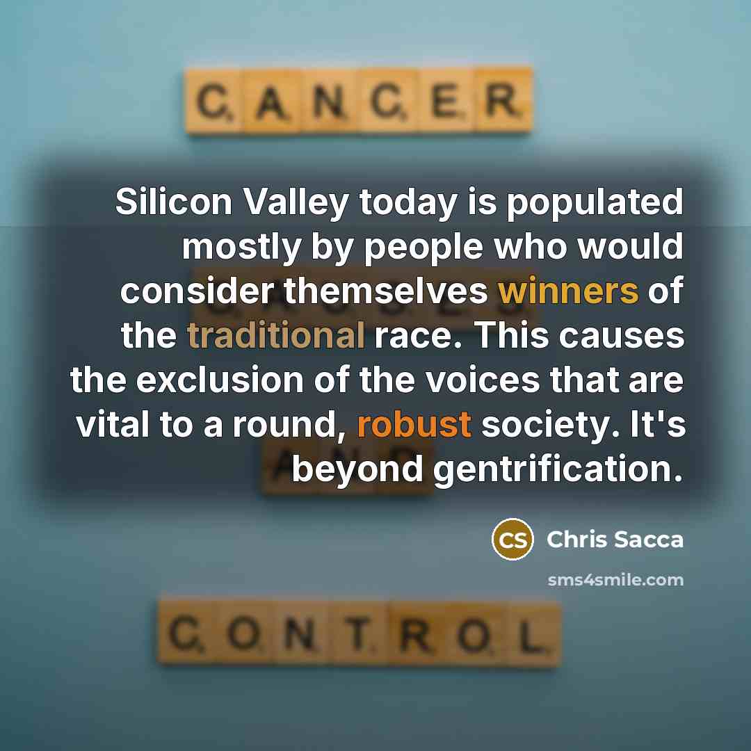 “Silicon Valley today is populated mostly by people who would consider themselves winners of the traditional race. This causes the exclusion of the voices that are vital to a round, robust society. It's beyond gentrification.” quote by Chris Sacca