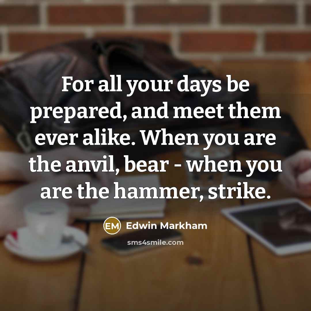 “For all your days be prepared, and meet them ever alike. When you are the anvil, bear - when you are the hammer, strike.” quote by Edwin Markham