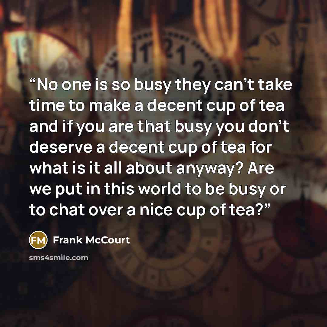 “No one is so busy they can't take time to make a decent cup of tea and if you are that busy you don't deserve a decent cup of tea for what is it all about anyway? Are we put in this world to be busy or to chat over a nice cup of tea?” quote by Frank McCourt