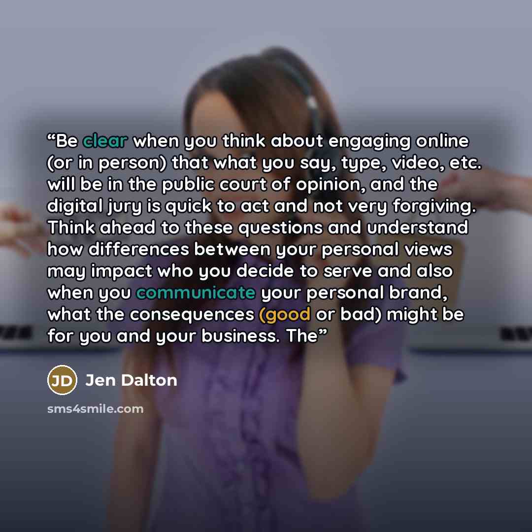 “Be clear when you think about engaging online (or in person) that what you say, type, video, etc. will be in the public court of opinion, and the digital jury is quick to act and not very forgiving. Think ahead to these questions and understand how differences between your personal views may…” quote by Jen Dalton