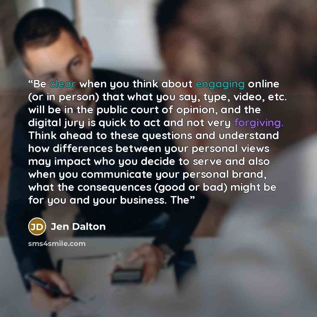 “Be clear when you think about engaging online (or in person) that what you say, type, video, etc. will be in the public court of opinion, and the digital jury is quick to act and not very forgiving. Think ahead to these questions and understand how differences between your personal views may…” quote by Jen Dalton