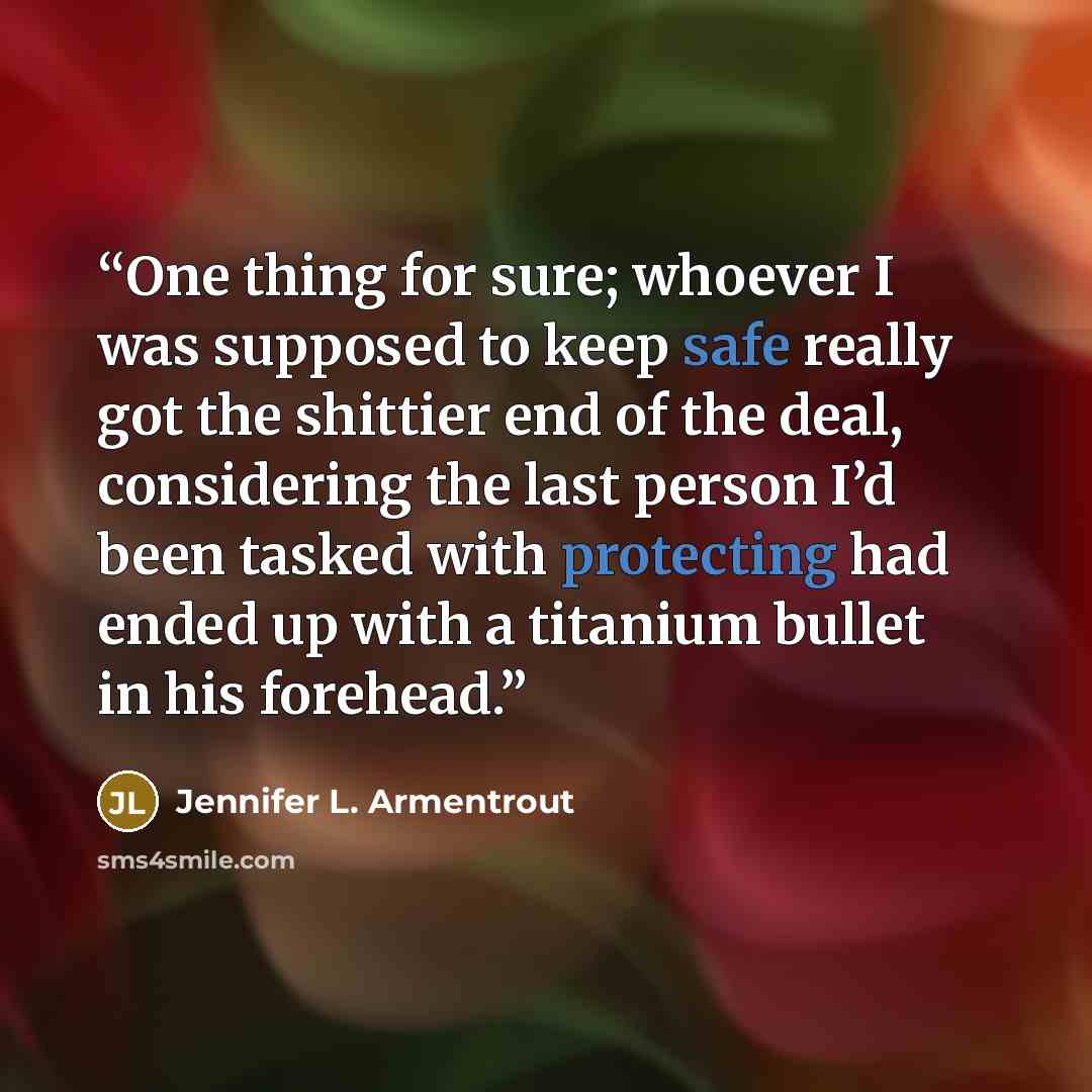 “One thing for sure; whoever I was supposed to keep safe really got the shittier end of the deal, considering the last person I’d been tasked with protecting had ended up with a titanium bullet in his forehead.” quote by Jennifer L. Armentrout