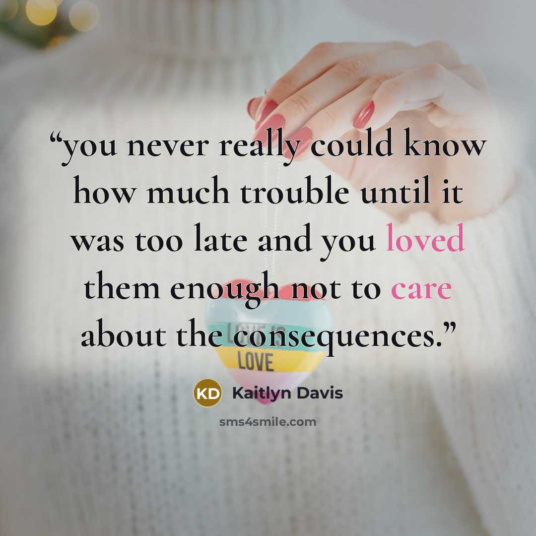 “you never really could know how much trouble until it was too late and you loved them enough not to care about the consequences.” quote by Kaitlyn Davis
