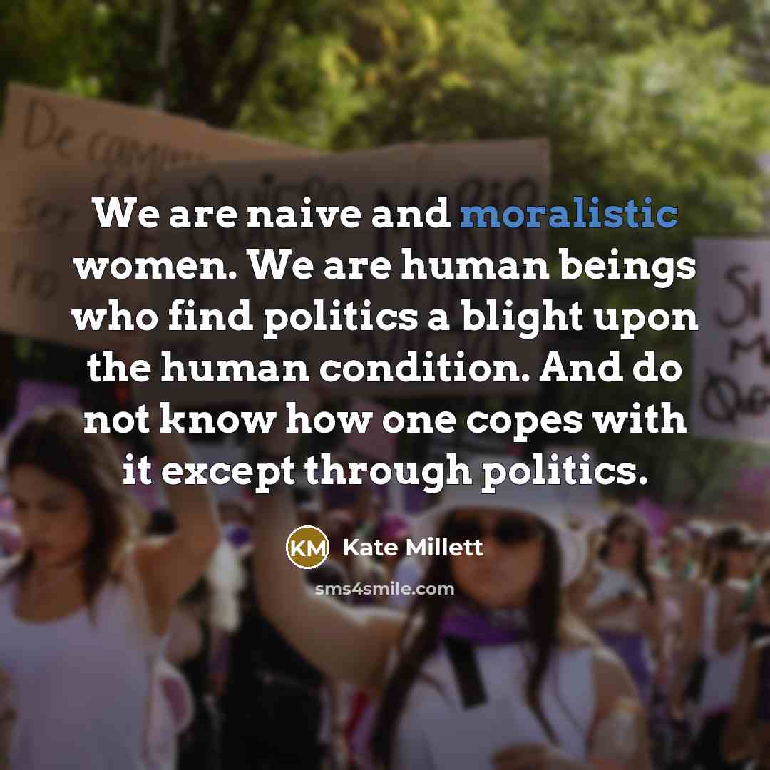 “We are naive and moralistic women. We are human beings who find politics a blight upon the human condition. And do not know how one copes with it except through politics.” quote by Kate Millett