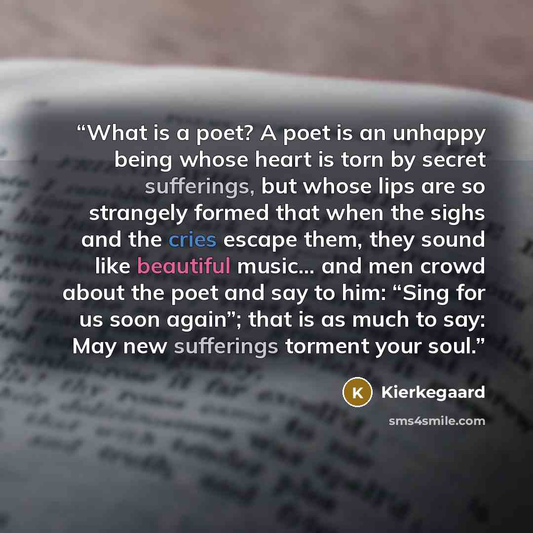 “What is a poet? A poet is an unhappy being whose heart is torn by secret sufferings, but whose lips are so strangely formed that when the sighs and the cries escape them, they sound like beautiful music… and men crowd about the poet and say to him: “Sing for us soon again”; that is as much to say…” quote by Kierkegaard