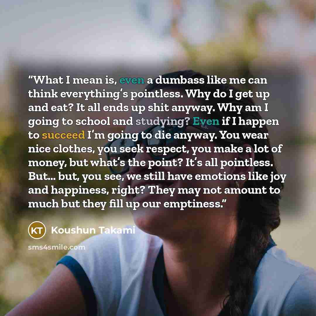 “What I mean is, even a dumbass like me can think everything’s pointless. Why do I get up and eat? It all ends up shit anyway. Why am I going to school and studying? Even if I happen to succeed I’m going to die anyway. You wear nice clothes, you seek respect, you make a lot of money, but what’s the…” quote by Koushun Takami