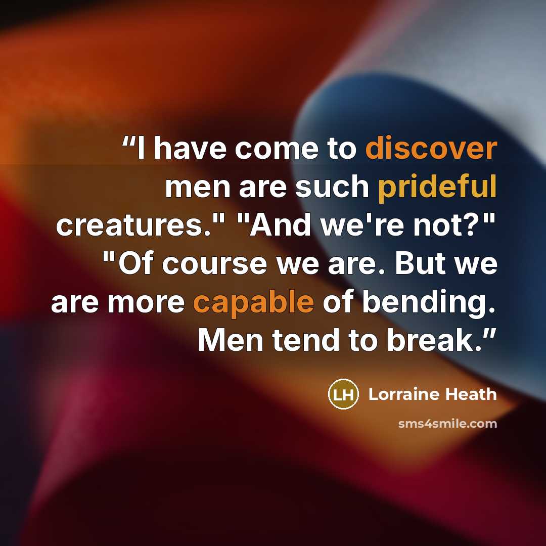 “I have come to discover men are such prideful creatures." "And we're not?" "Of course we are. But we are more capable of bending. Men tend to break.” quote by Lorraine Heath