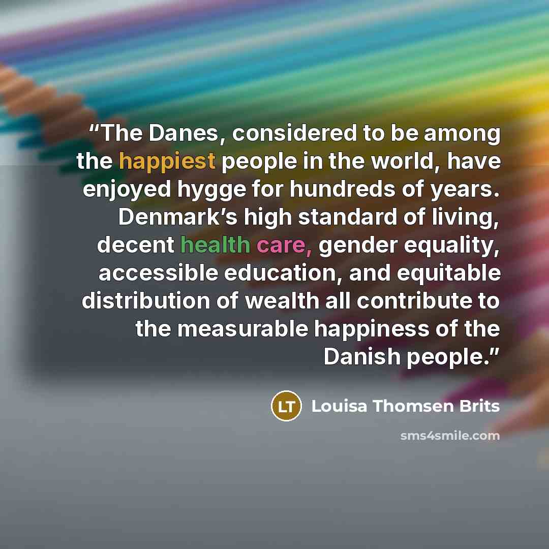 “The Danes, considered to be among the happiest people in the world, have enjoyed hygge for hundreds of years. Denmark’s high standard of living, decent health care, gender equality, accessible education, and equitable distribution of wealth all contribute to the measurable happiness of the Danish…” quote by Louisa Thomsen Brits