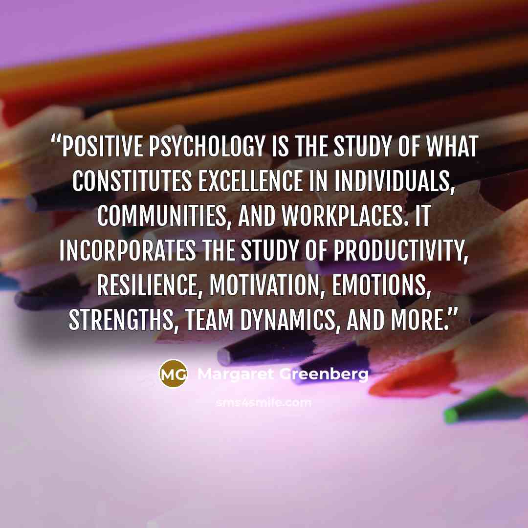 “Positive psychology is the study of what constitutes excellence in individuals, communities, and workplaces. It incorporates the study of productivity, resilience, motivation, emotions, strengths, team dynamics, and more.” quote by Margaret Greenberg