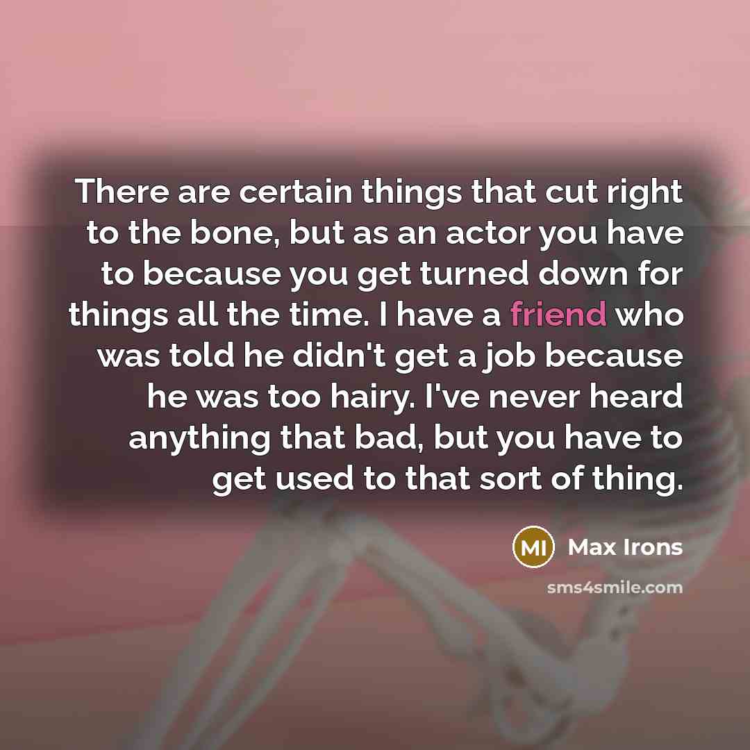 “There are certain things that cut right to the bone, but as an actor you have to because you get turned down for things all the time. I have a friend who was told he didn't get a job because he was too hairy. I've never heard anything that bad, but you have to get used to that sort of thing.” quote by Max Irons