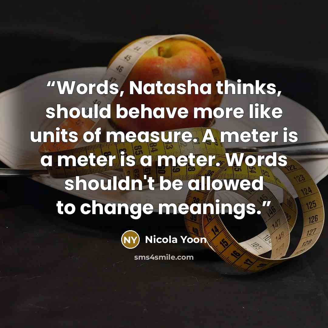 “Words, Natasha thinks, should behave more like units of measure. A meter is a meter is a meter. Words shouldn't be allowed to change meanings.” quote by Nicola Yoon
