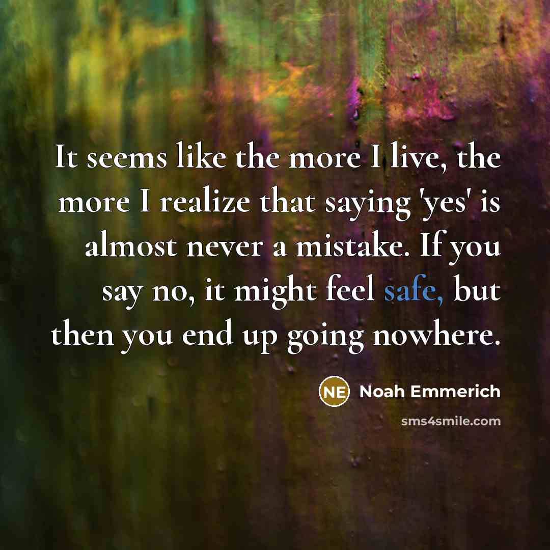 “It seems like the more I live, the more I realize that saying 'yes' is almost never a mistake. If you say no, it might feel safe, but then you end up going nowhere.” quote by Noah Emmerich