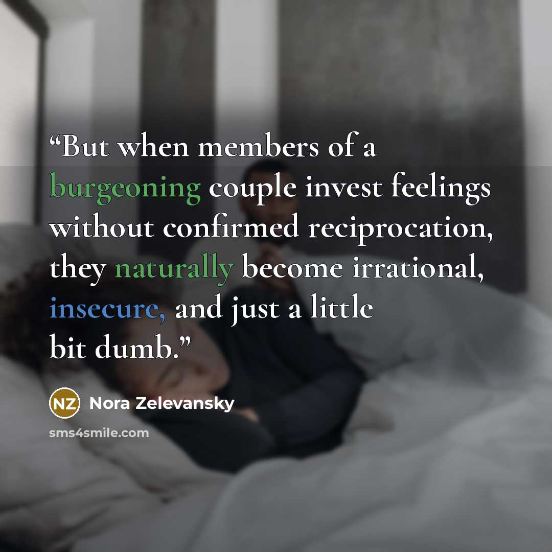 “But when members of a burgeoning couple invest feelings without confirmed reciprocation, they naturally become irrational, insecure, and just a little bit dumb.” quote by Nora Zelevansky
