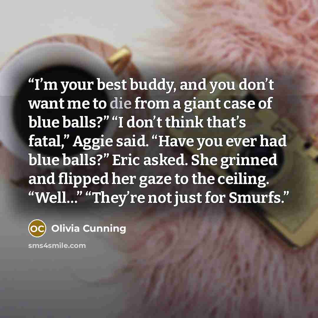 “I’m your best buddy, and you don’t want me to die from a giant case of blue balls?” “I don’t think that’s fatal,” Aggie said. “Have you ever had blue balls?” Eric asked. She grinned and flipped her gaze to the ceiling. “Well…” “They’re not just for Smurfs.” quote by Olivia Cunning