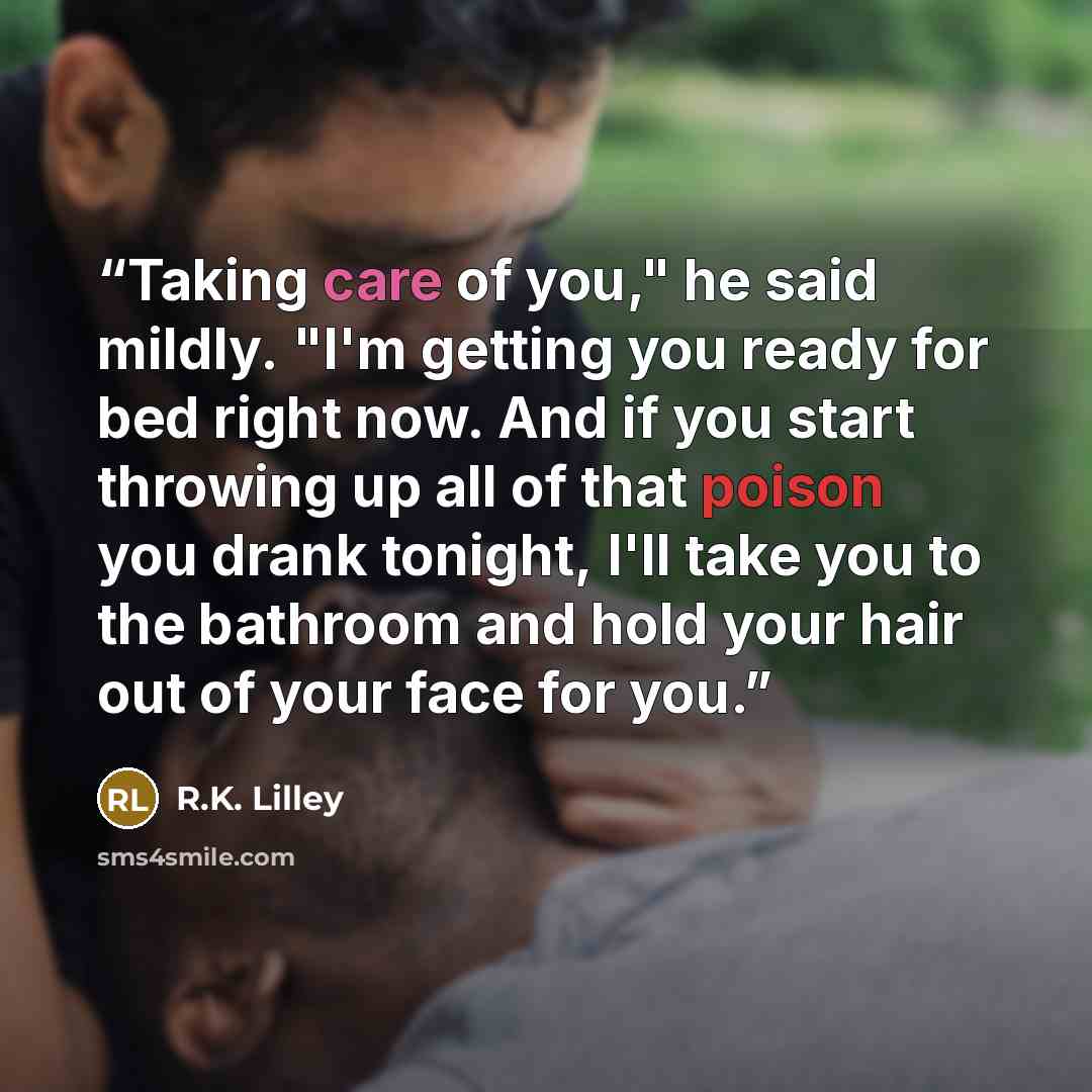 “Taking care of you," he said mildly. "I'm getting you ready for bed right now. And if you start throwing up all of that poison you drank tonight, I'll take you to the bathroom and hold your hair out of your face for you.” quote by R.K. Lilley