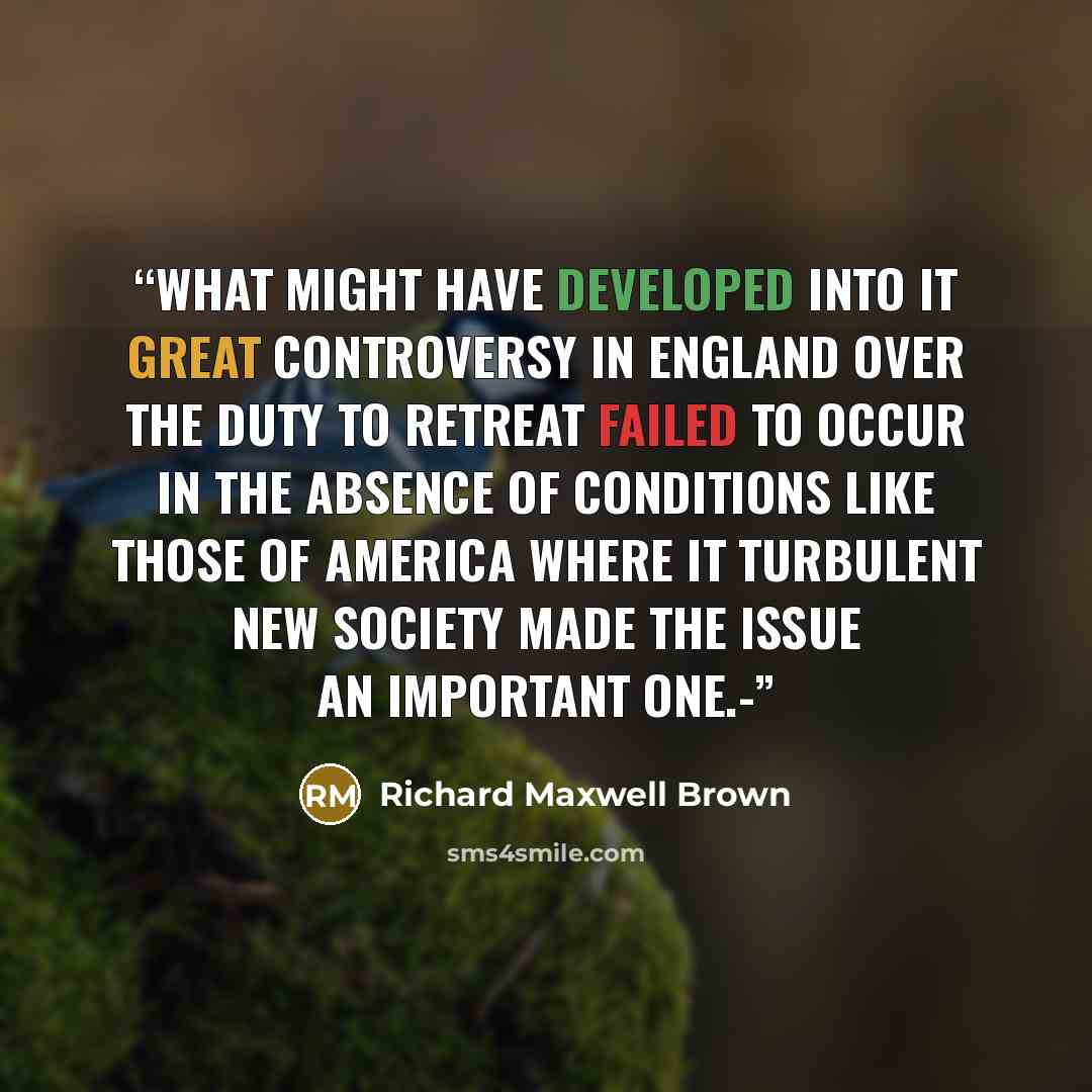 “What might have developed into it great controversy in England over the duty to retreat failed to occur in the absence of conditions like those of America where it turbulent new society made the issue an important one.-” quote by Richard Maxwell Brown