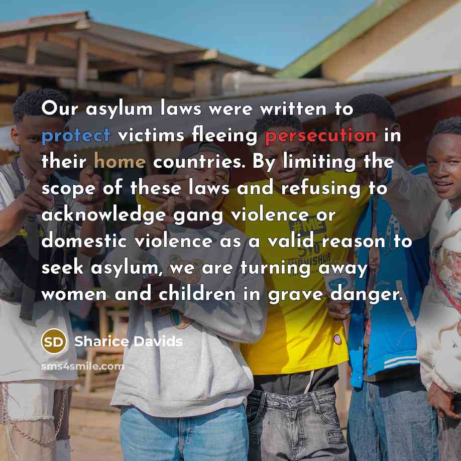 “Our asylum laws were written to protect victims fleeing persecution in their home countries. By limiting the scope of these laws and refusing to acknowledge gang violence or domestic violence as a valid reason to seek asylum, we are turning away women and children in grave danger.” quote by Sharice Davids