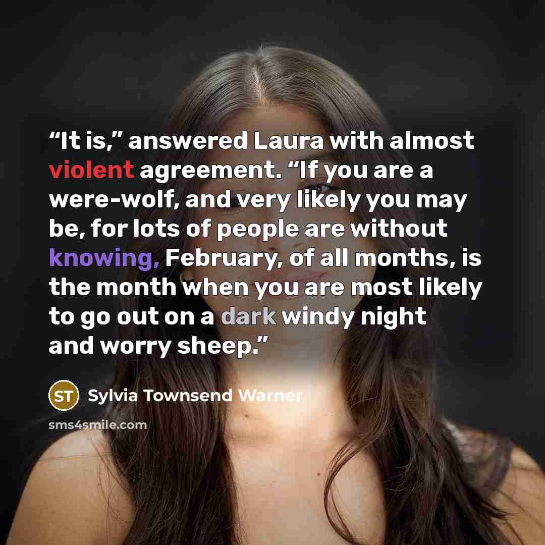 “It is,” answered Laura with almost violent agreement. “If you are a were-wolf, and very likely you may be, for lots of people are without knowing, February, of all months, is the month when you are most likely to go out on a dark windy night and worry sheep.” quote by Sylvia Townsend Warner