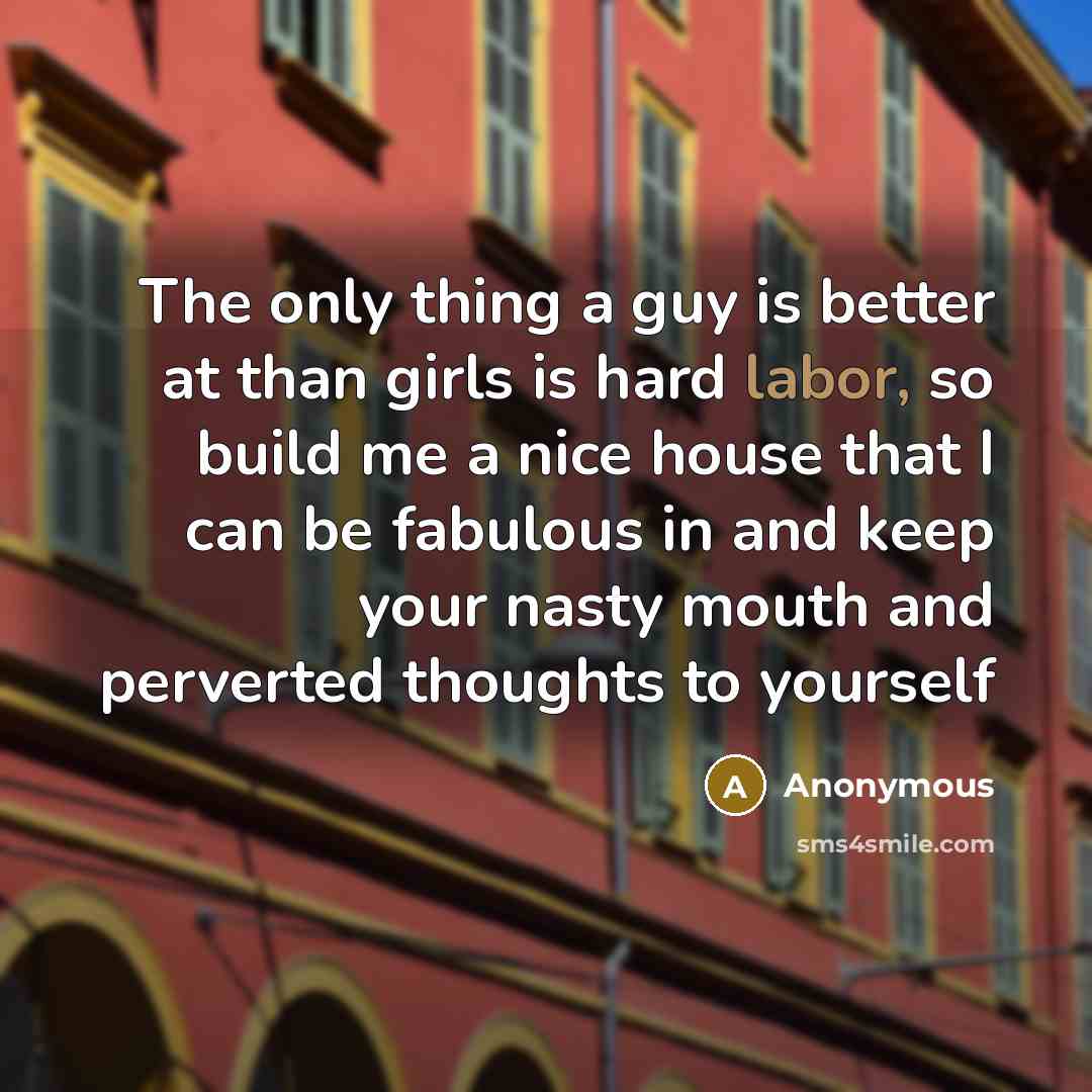 “The only thing a guy is better at than girls is hard labor, so build me a nice house that I can be fabulous in and keep your nasty mouth and perverted thoughts to yourself” quote by Anonymous