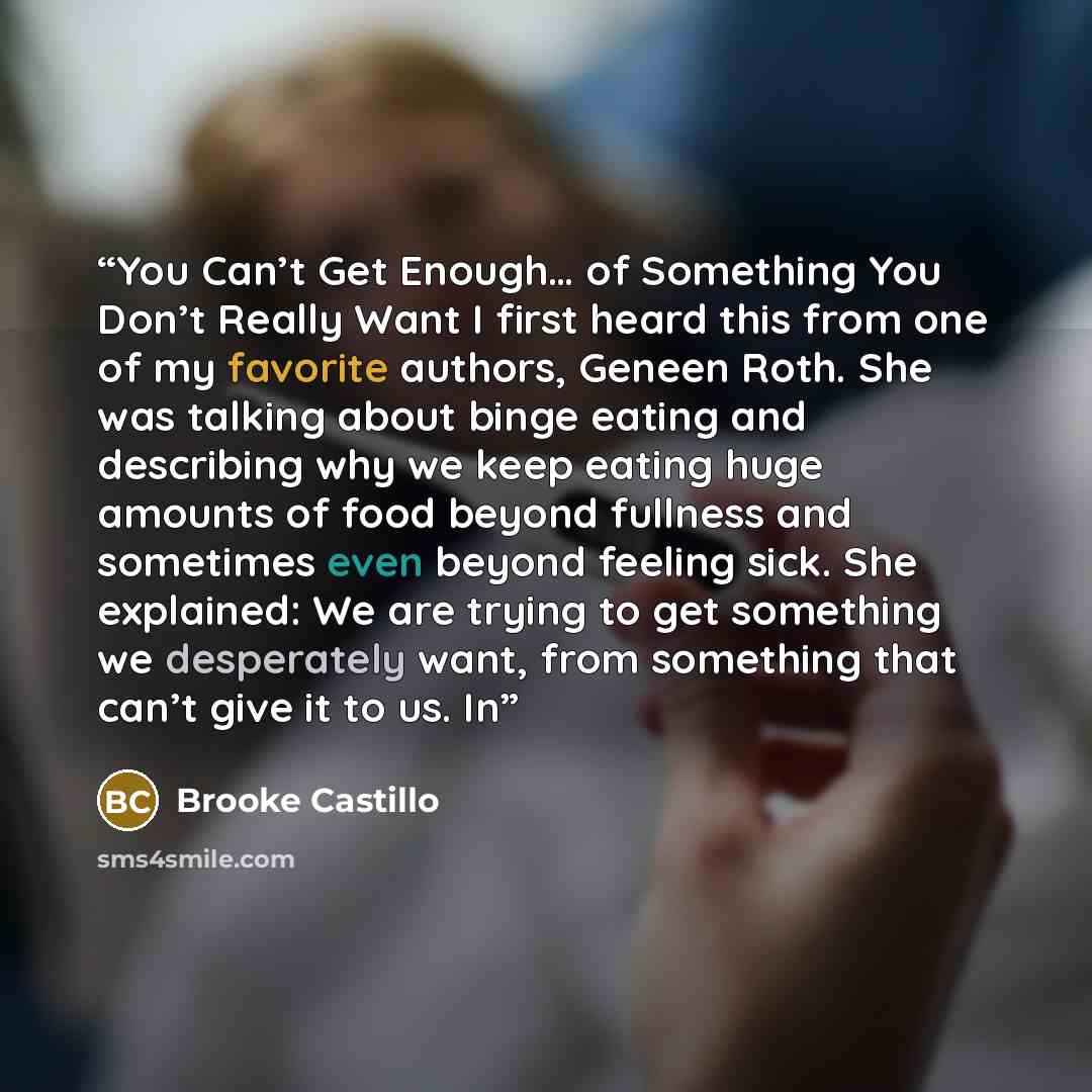 “You Can’t Get Enough… of Something You Don’t Really Want I first heard this from one of my favorite authors, Geneen Roth. She was talking about binge eating and describing why we keep eating huge amounts of food beyond fullness and sometimes even beyond feeling sick. She explained: We are trying…” quote by Brooke Castillo