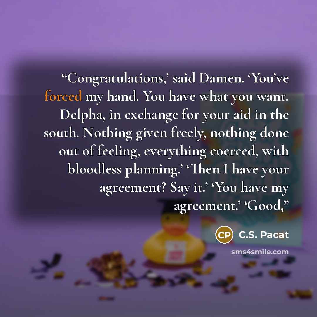 “Congratulations,’ said Damen. ‘You’ve forced my hand. You have what you want. Delpha, in exchange for your aid in the south. Nothing given freely, nothing done out of feeling, everything coerced, with bloodless planning.’ ‘Then I have your agreement? Say it.’ ‘You have my agreement.’ ‘Good,” quote by C.S. Pacat