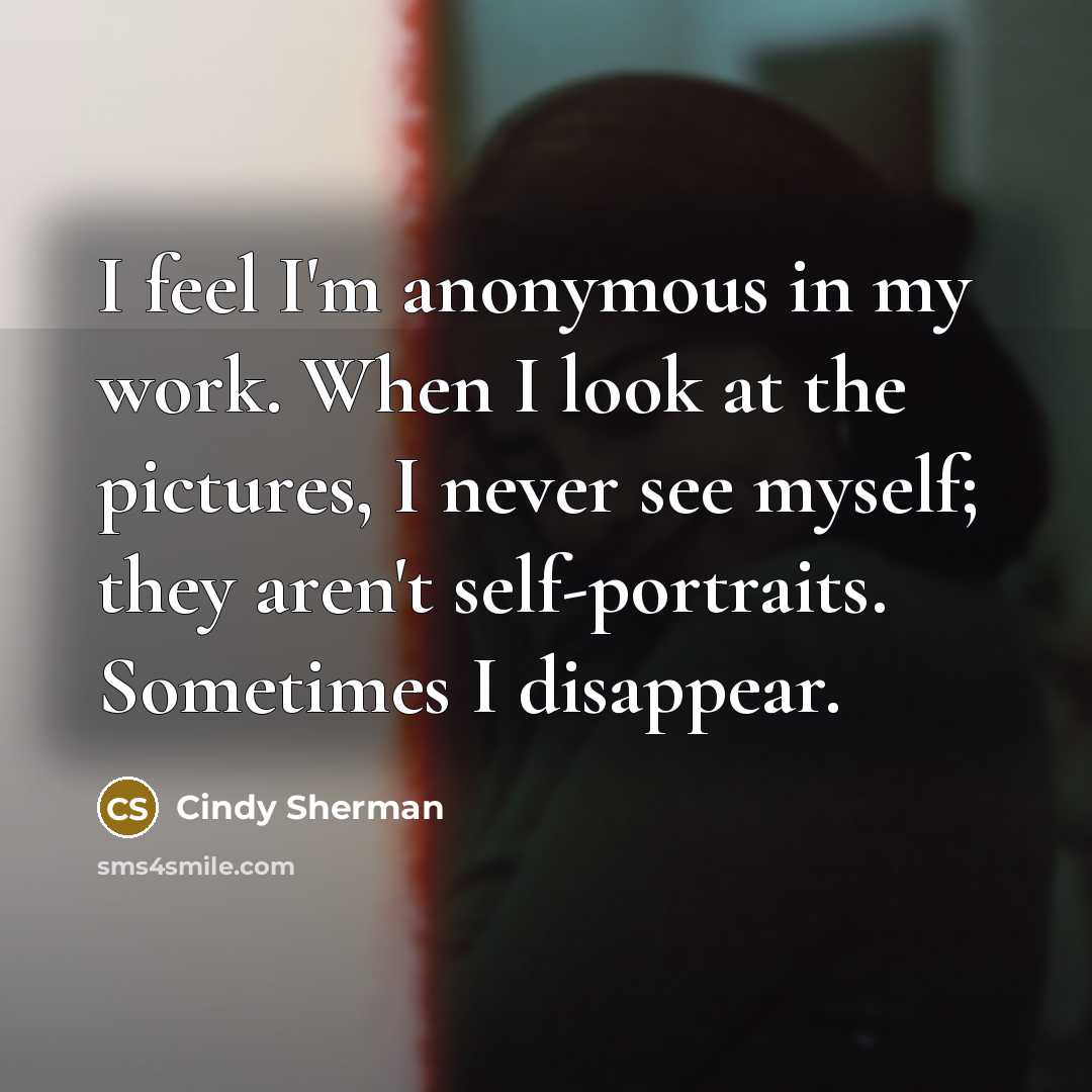“I feel I'm anonymous in my work. When I look at the pictures, I never see myself; they aren't self-portraits. Sometimes I disappear.” quote by Cindy Sherman