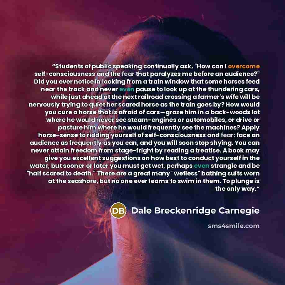 “Students of public speaking continually ask, "How can I overcome self-consciousness and the fear that paralyzes me before an audience?" Did you ever notice in looking from a train window that some horses feed near the track and never even pause to look up at the thundering cars, while just ahead…” quote by Dale Breckenridge Carnegie