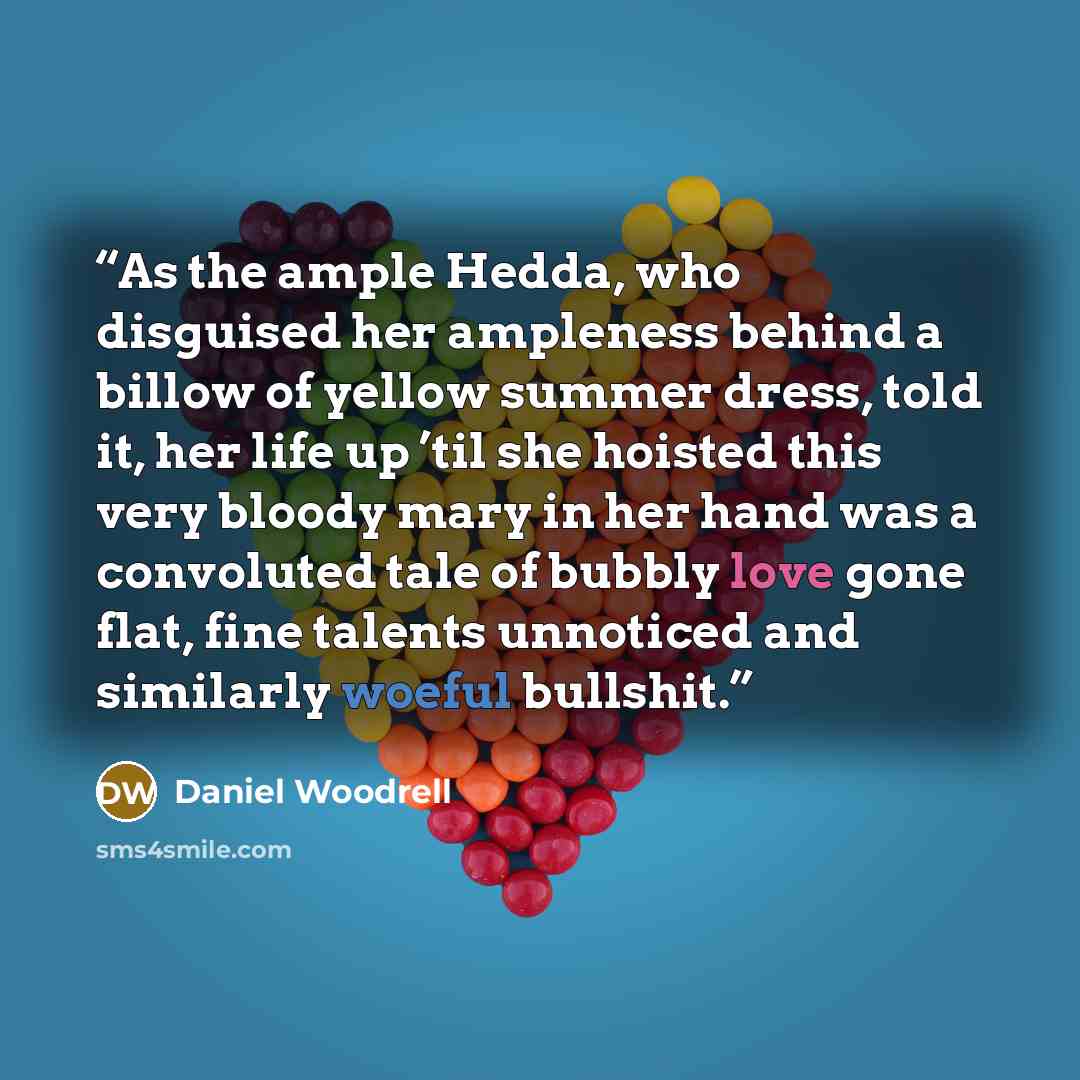 “As the ample Hedda, who disguised her ampleness behind a billow of yellow summer dress, told it, her life up ’til she hoisted this very bloody mary in her hand was a convoluted tale of bubbly love gone flat, fine talents unnoticed and similarly woeful bullshit.” quote by Daniel Woodrell