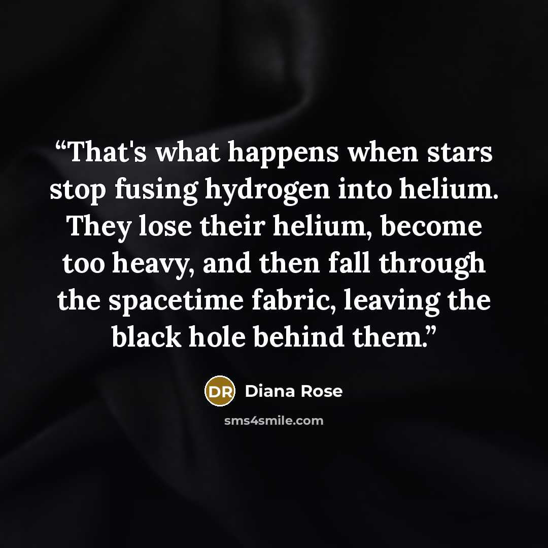 “That's what happens when stars stop fusing hydrogen into helium. They lose their helium, become too heavy, and then fall through the spacetime fabric, leaving the black hole behind them.” quote by Diana Rose